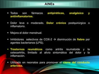 AINEs
 Todos son fármacos antipiréticos, analgésico y
antiinflamatorios.
 Dolor leve o moderado. Dolor crónico postquirúrgico o
inflamatorio.
 Mejora el dolor menstrual.
 Inhibidores selectivos de COX-2  disminución de fiebre por
agentes bacterianos (LPS).
 Trastornos reumáticos como artritis reumatoide y la
osteoartritis, limitado al alivio sintomático del dolor y la
inflamación.
 Utilizado en neonatos para promover el cierre del conducto
arterioso.
 