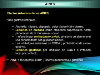 AINEs
Efectos Adversos de los AINES
Vías gastrointestinales
 Anorexia, náusea, dispepsia, dolor abdominal y diarrea.
 Lesiones en mucosa como erosiones superficiales hasta
perforación de la mucosa muscular.
 ↑ infección por Helicobacter pylori, consumo de alcohol o el
uso concomitante con glucocorticoides.
 Los inhibidores selectivos de COX-2 ↓ probabilidad de úlcera
gástrica.
 Lesiones gástricas por inhibición de COX-1 o irritación
local por contacto.
 AINE + misoprostol o IBP ↓ úlceras duodenales o gástricas
 