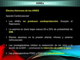 AINEs
Efectos Adversos de los AINES
Aparato Cardiovascular
 Los AINEs no producen cardioprotección. Excepto el
Naproxeno.
 La aspirina en dosis bajas reduce 20 a 25% de probabilidad de
IAM.
 Efectos adversos en la presión arterial, riñones y sistema
nefrovascular:
 Las prostaglandinas inhiben la reabsorción de ion cloro y la
acción de la ADH → promueven la retención de sodio y agua.
 Las prostaglandinas PGE2 y PGI2 son vasodilatadoras.
 