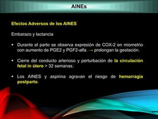 AINEs
Efectos Adversos de los AINES
Embarazo y lactancia
 Durante el parto se observa expresión de COX-2 en miometrio
con aumento de PGE2 y PGF2-alfa. → prolongan la gestación.
 Cierre del conducto arterioso y perturbación de la circulación
fetal in útero > 32 semanas.
 Los AINES y aspirina agravan el riesgo de hemorragia
postparto.
 