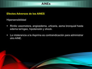 AINEs
Efectos Adversos de los AINES
Hipersensibilidad
 Rinitis vasomotora, angioedema, urticaria, asma bronquial hasta
edema laríngeo, hipotensión y shock.
 La intolerancia a la Aspirina es contraindicación para administrar
otro AINE.
 
