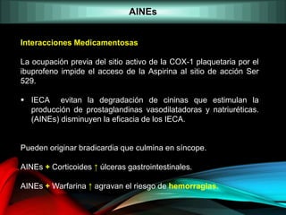 AINEs
Interacciones Medicamentosas
La ocupación previa del sitio activo de la COX-1 plaquetaria por el
ibuprofeno impide el acceso de la Aspirina al sitio de acción Ser
529.
 IECA evitan la degradación de cininas que estimulan la
producción de prostaglandinas vasodilatadoras y natriuréticas.
(AINEs) disminuyen la eficacia de los IECA.
Pueden originar bradicardia que culmina en síncope.
AINEs + Corticoides ↑ úlceras gastrointestinales.
AINEs + Warfarina ↑ agravan el riesgo de hemorragias.
 