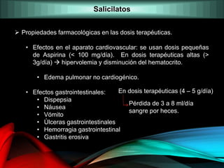  Propiedades farmacológicas en las dosis terapéuticas.
• Efectos en el aparato cardiovascular: se usan dosis pequeñas
de Aspirina (< 100 mg/día). En dosis terapéuticas altas (>
3g/día)  hipervolemia y disminución del hematocrito.
• Edema pulmonar no cardiogénico.
• Efectos gastrointestinales:
• Dispepsia
• Náusea
• Vómito
• Úlceras gastrointestinales
• Hemorragia gastrointestinal
• Gastritis erosiva
En dosis terapéuticas (4 – 5 g/día)
Pérdida de 3 a 8 ml/día
sangre por heces.
Salicilatos
 