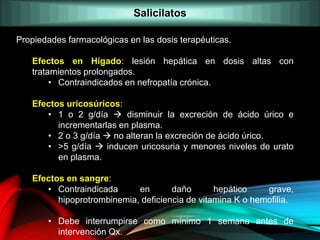 Propiedades farmacológicas en las dosis terapéuticas.
Efectos en Hígado: lesión hepática en dosis altas con
tratamientos prolongados.
• Contraindicados en nefropatía crónica.
Efectos uricosúricos:
• 1 o 2 g/día  disminuir la excreción de ácido úrico e
incrementarlas en plasma.
• 2 o 3 g/día  no alteran la excreción de ácido úrico.
• >5 g/día  inducen uricosuria y menores niveles de urato
en plasma.
Efectos en sangre:
• Contraindicada en daño hepático grave,
hipoprotrombinemia, deficiencia de vitamina K o hemofilia.
• Debe interrumpirse como mínimo 1 semana antes de
intervención Qx.
Salicilatos
 