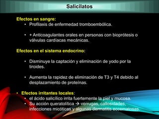 Efectos en sangre:
• Profilaxis de enfermedad tromboembólica.
• + Anticoagulantes orales en personas con bioprótesis o
válvulas cardíacas mecánicas.
Efectos en el sistema endocrino:
• Disminuye la captación y eliminación de yodo por la
tiroides.
• Aumenta la rapidez de eliminación de T3 y T4 debido al
desplazamiento de proteínas.
• Efectos irritantes locales:
• el ácido salicílico irrita fuertemente la piel y mucosa.
• Su acción queratolítica  verrugas, callosidades,
infecciones micóticas y algunas dermatitis eccematosas.
Salicilatos
 
