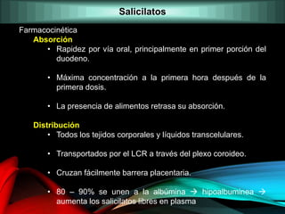 Farmacocinética
Absorción
• Rapidez por vía oral, principalmente en primer porción del
duodeno.
• Máxima concentración a la primera hora después de la
primera dosis.
• La presencia de alimentos retrasa su absorción.
Distribución
• Todos los tejidos corporales y líquidos transcelulares.
• Transportados por el LCR a través del plexo coroideo.
• Cruzan fácilmente barrera placentaria.
• 80 – 90% se unen a la albúmina  hipoalbuminea 
aumenta los salicilatos libres en plasma
Salicilatos
 