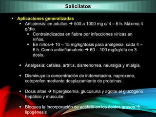  Aplicaciones generalizadas
 Antipiresis: en adultos  500 a 1000 mg c/ 4 – 6 h. Máximo 4
g/día.
 Contraindicados en fiebre por infecciones víricas en
niños.
 En niños 10 – 15 mg/kg/dosis para analgesia, cada 4 –
6 h. Como antiinflamatorio  60 – 100 mg/kg/día en 3
dosis.
 Analgesia: cefalea, artritis, dismenorrea, neuralgia y mialgia.
 Disminuye la concentración de indometacina, naproxeno,
cetoprofen mediante desplazamiento de proteínas.
 Dosis altas  hiperglicemia, glucosuria y agotar el glucógeno
hepático y muscular.
 Bloquea la incorporación de acetato en los ácidos grasos 
lipogénesis
Salicilatos
 
