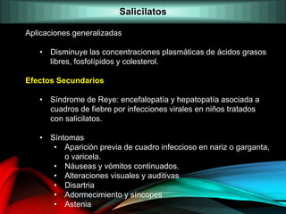 Aplicaciones generalizadas
• Disminuye las concentraciones plasmáticas de ácidos grasos
libres, fosfolípidos y colesterol.
Efectos Secundarios
• Síndrome de Reye: encefalopatía y hepatopatía asociada a
cuadros de fiebre por infecciones virales en niños tratados
con salicilatos.
• Síntomas
• Aparición previa de cuadro infeccioso en nariz o garganta,
o varicela.
• Náuseas y vómitos continuados.
• Alteraciones visuales y auditivas
• Disartria
• Adormecimiento y síncopes
• Astenia
Salicilatos
 