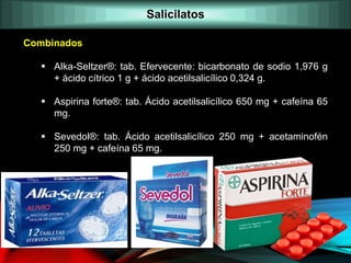 Combinados
 Alka-Seltzer®: tab. Efervecente: bicarbonato de sodio 1,976 g
+ ácido cítrico 1 g + ácido acetilsalicílico 0,324 g.
 Aspirina forte®: tab. Ácido acetilsalicílico 650 mg + cafeína 65
mg.
 Sevedol®: tab. Ácido acetilsalicílico 250 mg + acetaminofén
250 mg + cafeína 65 mg.
Salicilatos
 