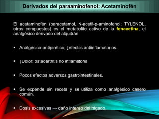 El acetaminofén (paracetamol, N-acetil-p-aminofenol; TYLENOL,
otros compuestos) es el metabolito activo de la fenacetina, el
analgésico derivado del alquitrán.
 Analgésico-antipirético; ↓efectos antiinflamatorios.
 ↓Dolor: osteoartritis no inflamatoria
 Pocos efectos adversos gastrointestinales.
 Se expende sin receta y se utiliza como analgésico casero
común.
 Dosis excesivas → daño intenso del hígado.
Derivados del paraaminofenol: Acetaminofén
 