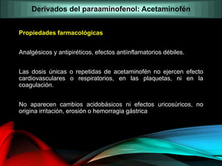Propiedades farmacológicas
Analgésicos y antipiréticos, efectos antiinflamatorios débiles.
Las dosis únicas o repetidas de acetaminofén no ejercen efecto
cardiovasculares o respiratorios, en las plaquetas, ni en la
coagulación.
No aparecen cambios acidobásicos ni efectos uricosúricos, no
origina irritación, erosión o hemorragia gástrica
Derivados del paraaminofenol: Acetaminofén
 