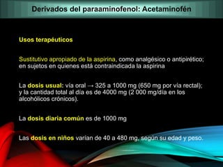 Usos terapéuticos
Sustitutivo apropiado de la aspirina, como analgésico o antipirético;
en sujetos en quienes está contraindicada la aspirina
La dosis usual: vía oral → 325 a 1000 mg (650 mg por vía rectal);
y la cantidad total al día es de 4000 mg (2 000 mg/día en los
alcohólicos crónicos).
La dosis diaria común es de 1000 mg
Las dosis en niños varían de 40 a 480 mg, según su edad y peso.
Derivados del paraaminofenol: Acetaminofén
 