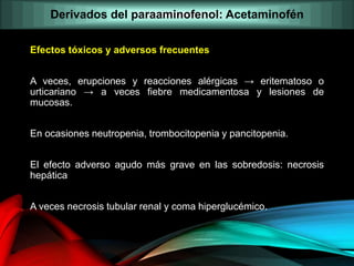 Efectos tóxicos y adversos frecuentes
A veces, erupciones y reacciones alérgicas → eritematoso o
urticariano → a veces fiebre medicamentosa y lesiones de
mucosas.
En ocasiones neutropenia, trombocitopenia y pancitopenia.
El efecto adverso agudo más grave en las sobredosis: necrosis
hepática
A veces necrosis tubular renal y coma hiperglucémico.
Derivados del paraaminofenol: Acetaminofén
 