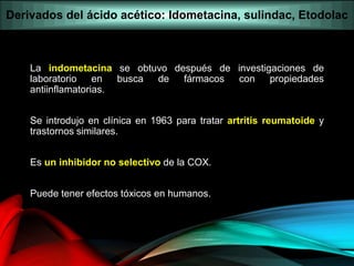 La indometacina se obtuvo después de investigaciones de
laboratorio en busca de fármacos con propiedades
antiinflamatorias.
Se introdujo en clínica en 1963 para tratar artritis reumatoide y
trastornos similares.
Es un inhibidor no selectivo de la COX.
Puede tener efectos tóxicos en humanos.
Derivados del ácido acético: Idometacina, sulindac, Etodolac
 