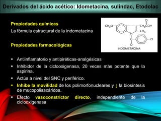 Propiedades químicas
La fórmula estructural de la indometacina
Propiedades farmacológicas
 Antiinflamatorio y antipiréticas-analgésicas
 Inhibidor de la ciclooxigenasa, 20 veces más potente que la
aspirina.
 Actúa a nivel del SNC y periférico.
 Inhibe la movilidad de los polimorfonucleares y ↓ la biosíntesis
de mucopolisacáridos.
 Efecto vasoconstrictor directo, independiente de la
ciclooxigenasa
Derivados del ácido acético: Idometacina, sulindac, Etodolac
 