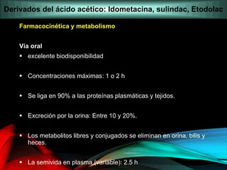 Farmacocinética y metabolismo
Vía oral
 excelente biodisponibilidad
 Concentraciones máximas: 1 o 2 h
 Se liga en 90% a las proteínas plasmáticas y tejidos.
 Excreción por la orina: Entre 10 y 20%.
 Los metabolitos libres y conjugados se eliminan en orina, bilis y
heces.
 La semivida en plasma (variable): 2.5 h
Derivados del ácido acético: Idometacina, sulindac, Etodolac
 