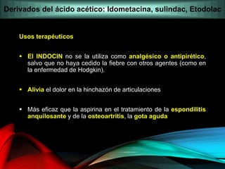 Usos terapéuticos
 El INDOCIN no se la utiliza como analgésico o antipirético,
salvo que no haya cedido la fiebre con otros agentes (como en
la enfermedad de Hodgkin).
 Alivia el dolor en la hinchazón de articulaciones
 Más eficaz que la aspirina en el tratamiento de la espondilitis
anquilosante y de la osteoartritis, la gota aguda
Derivados del ácido acético: Idometacina, sulindac, Etodolac
 