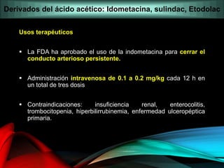 Usos terapéuticos
 La FDA ha aprobado el uso de la indometacina para cerrar el
conducto arterioso persistente.
 Administración intravenosa de 0.1 a 0.2 mg/kg cada 12 h en
un total de tres dosis
 Contraindicaciones: insuficiencia renal, enterocolitis,
trombocitopenia, hiperbilirrubinemia, enfermedad ulceropéptica
primaria.
Derivados del ácido acético: Idometacina, sulindac, Etodolac
 