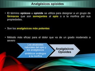 Analgésicos opioides
• El término opiáceo u opioide se utiliza para designar a un grupo de
fármacos que son semejantes al opio o a la morfina por sus
propiedades.
• Son los analgésicos más potentes
• Método más eficaz para el dolor que va de un grado moderado a
severo
Los alcaloides
naturales del opio y
los analgésicos
sintéticos análogos
a la morfina
Analgésicos
Opioides
 