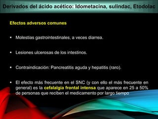 Efectos adversos comunes
 Molestias gastrointestinales, a veces diarrea.
 Lesiones ulcerosas de los intestinos.
 Contraindicación: Pancreatitis aguda y hepatitis (raro).
 El efecto más frecuente en el SNC (y con ello el más frecuente en
general) es la cefalalgia frontal intensa que aparece en 25 a 50%
de personas que reciben el medicamento por largo tiempo
Derivados del ácido acético: Idometacina, sulindac, Etodolac
 