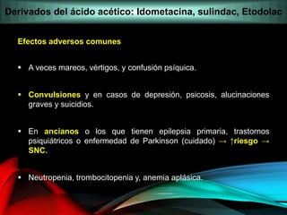 Efectos adversos comunes
 A veces mareos, vértigos, y confusión psíquica.
 Convulsiones y en casos de depresión, psicosis, alucinaciones
graves y suicidios.
 En ancianos o los que tienen epilepsia primaria, trastornos
psiquiátricos o enfermedad de Parkinson (cuidado) → ↑riesgo →
SNC.
 Neutropenia, trombocitopenia y, anemia aplásica.
Derivados del ácido acético: Idometacina, sulindac, Etodolac
 