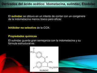 El sulindac se obtuvo en un intento de contar con un congénere
de la indometacina menos tóxico pero eficaz
Inhibidor no selectivo de la COX.
Propiedades químicas
El sulindac guarda gran semejanza con la indometacina y su
fórmula estructural es:
Derivados del ácido acético: Idometacina, sulindac, Etodolac
 