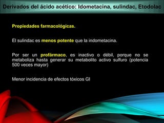 Propiedades farmacológicas.
El sulindac es menos potente que la indometacina.
Por ser un profármaco, es inactivo o débil, porque no se
metaboliza hasta generar su metabolito activo sulfuro (potencia
500 veces mayor)
Menor incidencia de efectos tóxicos GI
Derivados del ácido acético: Idometacina, sulindac, Etodolac
 