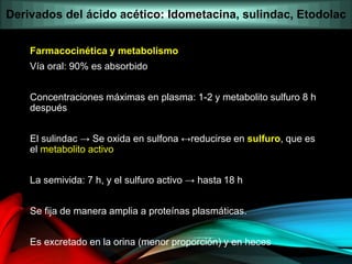 Farmacocinética y metabolismo
Vía oral: 90% es absorbido
Concentraciones máximas en plasma: 1-2 y metabolito sulfuro 8 h
después
El sulindac → Se oxida en sulfona ↔reducirse en sulfuro, que es
el metabolito activo
La semivida: 7 h, y el sulfuro activo → hasta 18 h
Se fija de manera amplia a proteínas plasmáticas.
Es excretado en la orina (menor proporción) y en heces
Derivados del ácido acético: Idometacina, sulindac, Etodolac
 