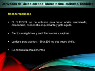 Usos terapéuticos
 El CLINORIL se ha utilizado para tratar artritis reumatoide,
osteoartritis, espondilitis anquilosante y gota aguda.
 Efectos analgésicos y antiinflamatorios = aspirina
 La dosis para adultos: 150 a 200 mg dos veces al día.
 Se administra con alimentos
Derivados del ácido acético: Idometacina, sulindac, Etodolac
 