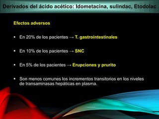 Efectos adversos
 En 20% de los pacientes → T. gastrointestinales
 En 10% de los pacientes → SNC
 En 5% de los pacientes → Erupciones y prurito
 Son menos comunes los incrementos transitorios en los niveles
de transaminasas hepáticas en plasma.
Derivados del ácido acético: Idometacina, sulindac, Etodolac
 