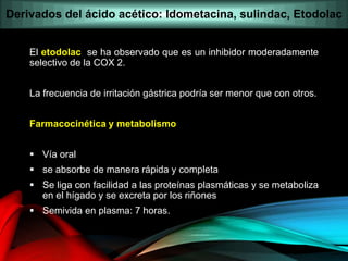 El etodolac se ha observado que es un inhibidor moderadamente
selectivo de la COX 2.
La frecuencia de irritación gástrica podría ser menor que con otros.
Farmacocinética y metabolismo
 Vía oral
 se absorbe de manera rápida y completa
 Se liga con facilidad a las proteínas plasmáticas y se metaboliza
en el hígado y se excreta por los riñones
 Semivida en plasma: 7 horas.
Derivados del ácido acético: Idometacina, sulindac, Etodolac
 