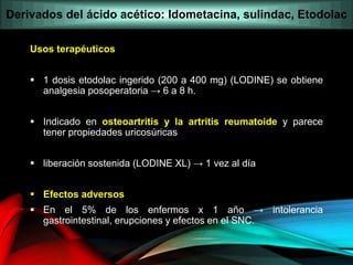 Usos terapéuticos
 1 dosis etodolac ingerido (200 a 400 mg) (LODINE) se obtiene
analgesia posoperatoria → 6 a 8 h.
 Indicado en osteoartritis y la artritis reumatoide y parece
tener propiedades uricosúricas
 liberación sostenida (LODINE XL) → 1 vez al día
 Efectos adversos
 En el 5% de los enfermos x 1 año → intolerancia
gastrointestinal, erupciones y efectos en el SNC.
Derivados del ácido acético: Idometacina, sulindac, Etodolac
 