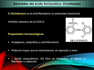 El Diclofenaco es el antiinflamatorio no esteroideo tradicional
Inhibidor selectivo de la COX-2.
Propiedades farmacológicas
 Analgésico, antipirético y antiinflamatorio
 Potencia mayor que la indometacina, el naproxén y otros
 ↓ [ácido araquidónico, IC] libre en leucocitos, al alterar su
liberación o captación
Derivados del ácido fenilacético: Diclofenaco
 