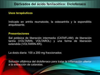 Usos terapéuticos
Indicado en artritis reumatoide, la osteoartritis y la espondilitis
anquilosante.
Presentaciones
Sal potásica de liberación intermedia (CATAFLAM); de liberación
tardía (VOLTARIN, VOLTAROL) y una forma de liberación
extendida (VOLTARIN-XR).
La dosis diaria: 100 a 200 mg fraccionados
Solución oftálmica del diclofenaco para tratar la inflamación ulterior
a la extracción de cataratas.
Derivados del ácido fenilacético: Diclofenaco
 