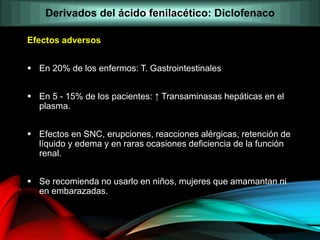 Efectos adversos
 En 20% de los enfermos: T. Gastrointestinales
 En 5 - 15% de los pacientes: ↑ Transaminasas hepáticas en el
plasma.
 Efectos en SNC, erupciones, reacciones alérgicas, retención de
líquido y edema y en raras ocasiones deficiencia de la función
renal.
 Se recomienda no usarlo en niños, mujeres que amamantan ni
en embarazadas.
Derivados del ácido fenilacético: Diclofenaco
 