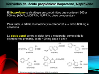 El ibuprofeno se distribuye en comprimidos que contienen 200 a
800 mg (ADVIL, MOTRIN, NUPRIN, otros compuestos).
Para tratar la artritis reumatoide y la osteoartritis → dosis 800 mg 4
veces/día
La dosis usual contra el dolor leve o moderado, como el de la
dismenorrea primaria, es de 400 mg cada 4 a 6 h
Derivados del ácido propiónico: Ibuprofeno, Naproxeno
 