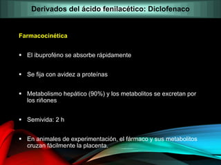 Farmacocinética
 El ibuproféno se absorbe rápidamente
 Se fija con avidez a proteínas
 Metabolismo hepático (90%) y los metabolitos se excretan por
los riñones
 Semivida: 2 h
 En animales de experimentación, el fármaco y sus metabolitos
cruzan fácilmente la placenta.
Derivados del ácido fenilacético: Diclofenaco
 