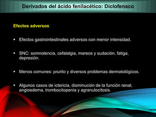 Efectos adversos
 Efectos gastrointestinales adversos con menor intensidad.
 SNC: somnolencia, cefalalgia, mareos y sudación, fatiga,
depresión.
 Menos comunes: prurito y diversos problemas dermatológicos.
 Algunos casos de ictericia, disminución de la función renal,
angioedema, trombocitopenia y agranulocitosis.
Derivados del ácido fenilacético: Diclofenaco
 