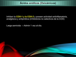 Inhiben la COX-1 y la COX-2 y poseen actividad antiinflamatoria,
analgésica y antipirética (inhibidores no selectivos de la COX)
Larga semivida → Admin 1 vez al día.
Ácidos enólicos (Oxicámicos)
 