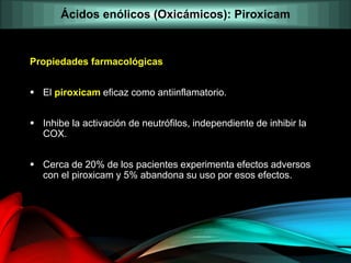 Propiedades farmacológicas
 El piroxicam eficaz como antiinflamatorio.
 Inhibe la activación de neutrófilos, independiente de inhibir la
COX.
 Cerca de 20% de los pacientes experimenta efectos adversos
con el piroxicam y 5% abandona su uso por esos efectos.
Ácidos enólicos (Oxicámicos): Piroxicam
 