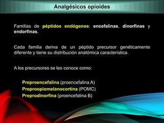 Familias de péptidos endógenos: encefalinas, dinorfinas y
endorfinas.
Cada familia deriva de un péptido precursor genéticamente
diferente y tiene su distribución anatómica característica.
A los precursores se les conoce como:
Preproencefalina (proencefalina A)
Preproopiomelanocortina (POMC)
Preprodinorfina (proencefalina B)
Analgésicos opioides
 