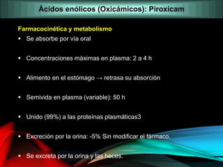 Farmacocinética y metabolismo
 Se absorbe por vía oral
 Concentraciones máximas en plasma: 2 a 4 h
 Alimento en el estómago → retrasa su absorción
 Semivida en plasma (variable): 50 h
 Unido (99%) a las proteínas plasmáticas3
 Excreción por la orina: -5% Sin modificar el fármaco.
 Se excreta por la orina y las heces.
Ácidos enólicos (Oxicámicos): Piroxicam
 