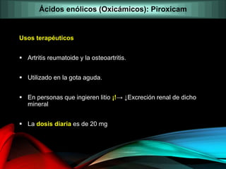 Usos terapéuticos
 Artritis reumatoide y la osteoartritis.
 Utilizado en la gota aguda.
 En personas que ingieren litio ¡!→ ↓Excreción renal de dicho
mineral
 La dosis diaria es de 20 mg
Ácidos enólicos (Oxicámicos): Piroxicam
 
