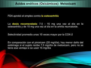 FDA aprobó el empleo contra la osteoartritis
La dosis recomendada: 7.5 - 15 mg una vez al día en la
osteoartritis y de 15 mg una vez al día en la artritis reumatoide.
Selectividad promedio unas 10 veces mayor por la COX-2
En comparación con el piroxicam (20 mg/día), hay menor daño del
estómago si el sujeto recibe 7.5 mg/día de meloxicam, pero no se
tiene esa ventaja si se usan 15 mg/día
Ácidos enólicos (Oxicámicos): Meloxicam
 