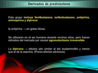 Este grupo incluye fenilbutazona, oxifenbutazona, antipirina,
aminopirina y dipirona
la antipirina → en gotas óticas.
Se utilizaron en el ser humano durante muchos años, pero fueron
retirados del mercado por causar agranulocitosis irreversible
La dipirona → efectos adv similar al del acetaminofén y menor
que el de la aspirina. (Pocos efectos adversos)
Derivados de prednizolona
 