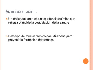 ANTICOAGULANTES
 Un anticoagulante es una sustancia química que
retrasa o impide la coagulación de la sangre
 Este tipo de medicamentos son utilizados para
prevenir la formación de trombos.
 