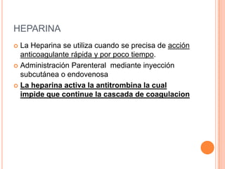HEPARINA
 La Heparina se utiliza cuando se precisa de acción
anticoagulante rápida y por poco tiempo.
 Administración Parenteral mediante inyección
subcutánea o endovenosa
 La heparina activa la antitrombina la cual
impide que continue la cascada de coagulacion
 