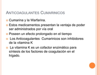 ANTICOAGULANTES CUMARINICOS
 Cumarina y la Warfarina.
 Estos medicamentos presentan la ventaja de poder
ser administrados por vía oral
 Poseen un efecto prolongado en el tiempo
 Los Anticoagulantes Cumarinicos son inhibidores
de la vitamina K
 La vitamina K es un cofactor enzimático para
síntesis de los factores de coagulación en el
hígado.
 
