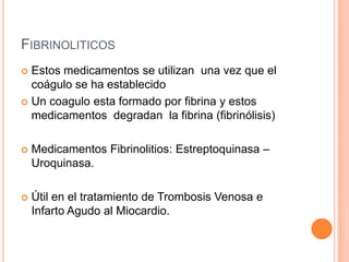 FIBRINOLITICOS
 Estos medicamentos se utilizan una vez que el
coágulo se ha establecido
 Un coagulo esta formado por fibrina y estos
medicamentos degradan la fibrina (fibrinólisis)
 Medicamentos Fibrinolitios: Estreptoquinasa –
Uroquinasa.
 Útil en el tratamiento de Trombosis Venosa e
Infarto Agudo al Miocardio.
 