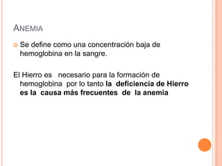 ANEMIA
 Se define como una concentración baja de
hemoglobina en la sangre.
El Hierro es necesario para la formación de
hemoglobina por lo tanto la deficiencia de Hierro
es la causa más frecuentes de la anemia
 